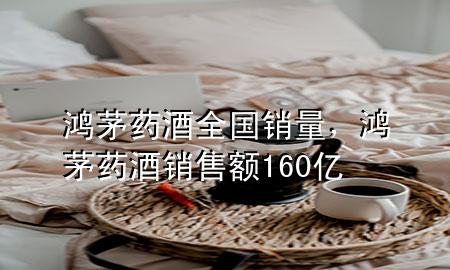 鸿茅药酒全国销量，鸿茅药酒销售额160亿