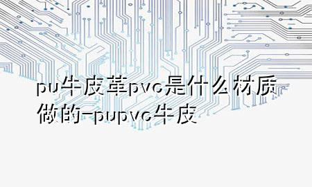 pu牛皮革pvc是什么材质做的-pu pvc 牛皮