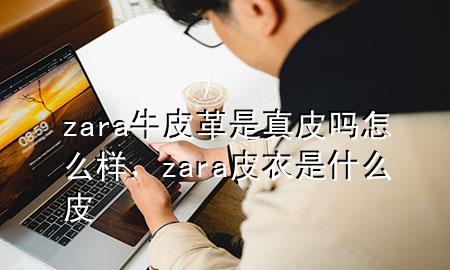 zara牛皮革是真皮吗怎么样，zara皮衣是什么皮