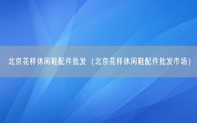 北京花样休闲鞋配件批发（北京花样休闲鞋配件批发市场）