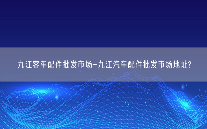 九江客车配件批发市场-九江汽车配件批发市场地址?