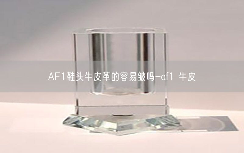 AF1鞋头牛皮革的容易皱吗-af1 牛皮