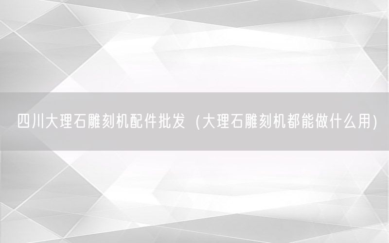 四川大理石雕刻机配件批发（大理石雕刻机都能做什么用）