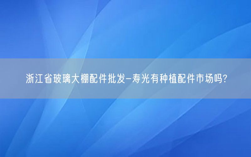 浙江省玻璃大棚配件批发-寿光有种植配件市场吗?