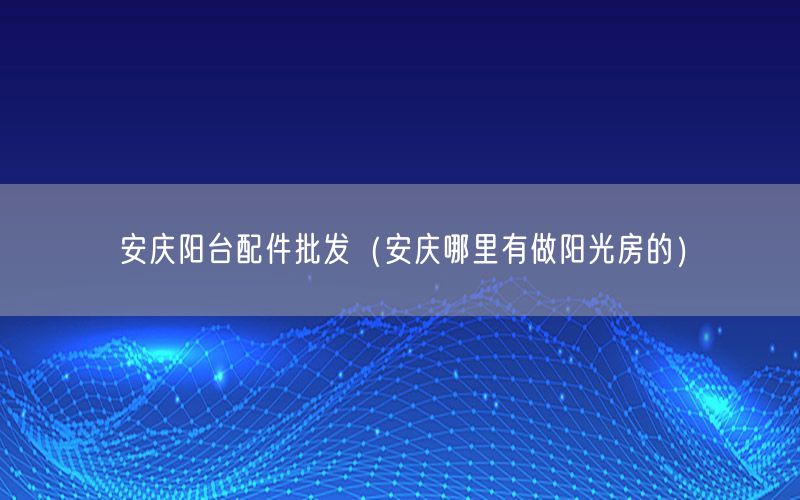 安庆阳台配件批发（安庆哪里有做阳光房的）