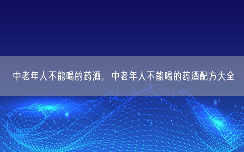 中老年人不能喝的药酒，中老年人不能喝的药酒配方大全