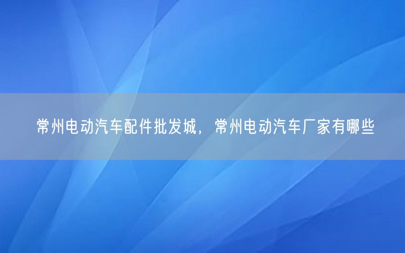 常州电动汽车配件批发城，常州电动汽车厂家有哪些