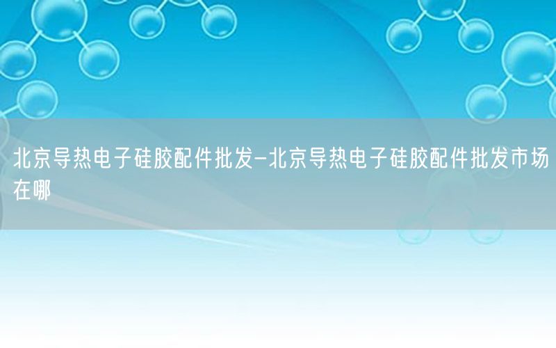 北京导热电子硅胶配件批发-北京导热电子硅胶配件批发市场在哪