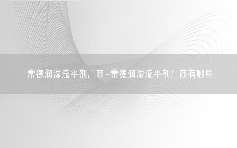 常德润湿流平剂厂商-常德润湿流平剂厂商有哪些