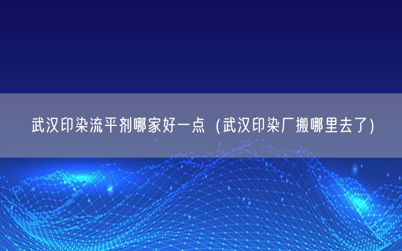 武汉印染流平剂哪家好一点（武汉印染厂搬哪里去了）