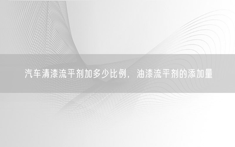 汽车清漆流平剂加多少比例，油漆流平剂的添加量