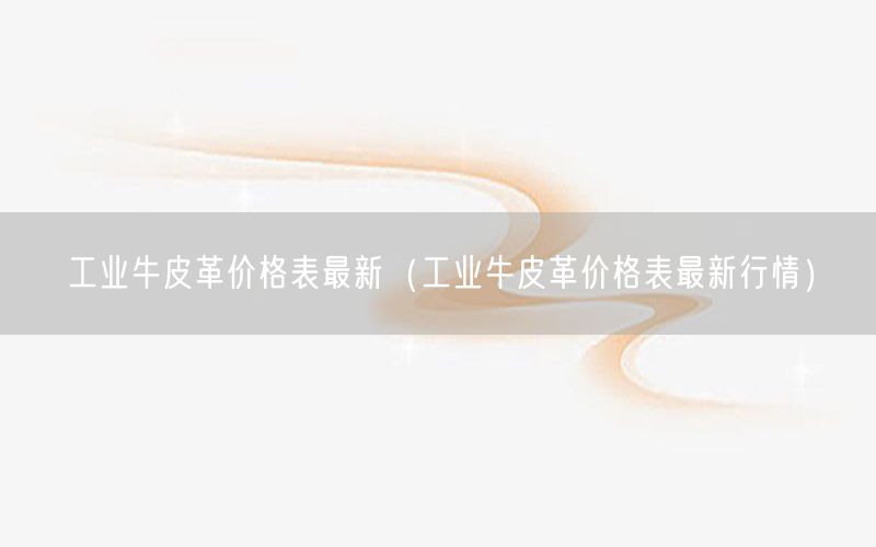 工业牛皮革价格表最新（工业牛皮革价格表最新行情）