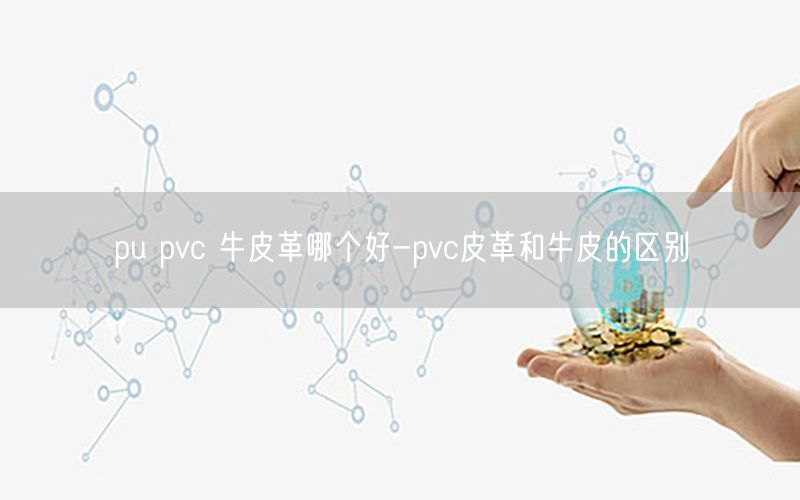 pu pvc 牛皮革哪个好-pvc皮革和牛皮的区别