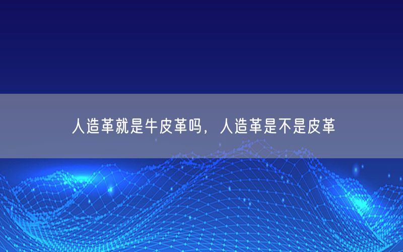 人造革就是牛皮革吗，人造革是不是皮革