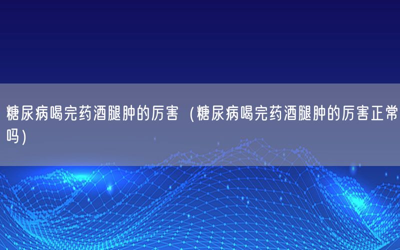 糖尿病喝完药酒腿肿的厉害（糖尿病喝完药酒腿肿的厉害正常吗）