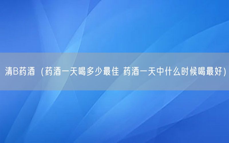 清B药酒（药酒一天喝多少最佳 药酒一天中什么时候喝最好）