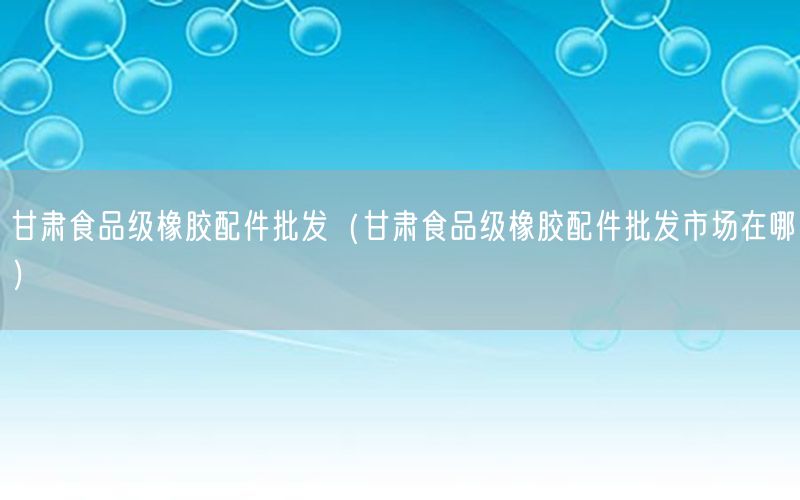 甘肃食品级橡胶配件批发（甘肃食品级橡胶配件批发市场在哪）