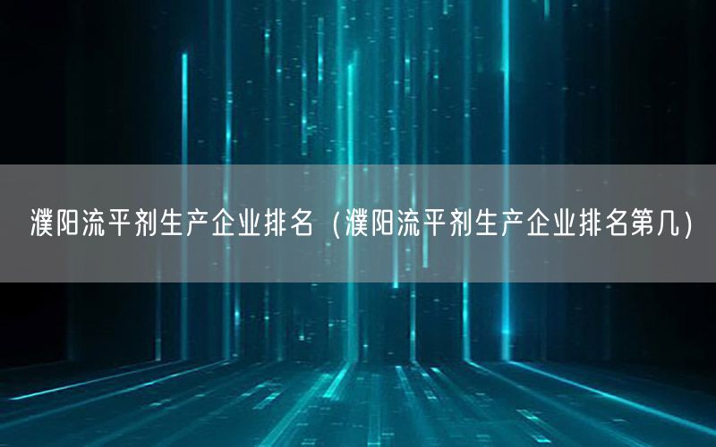 濮阳流平剂生产企业排名（濮阳流平剂生产企业排名第几）