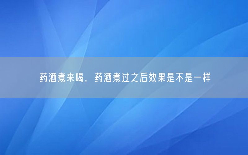 药酒煮来喝，药酒煮过之后效果是不是一样