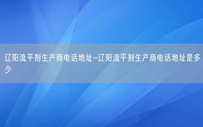 辽阳流平剂生产商电话地址-辽阳流平剂生产商电话地址是多少