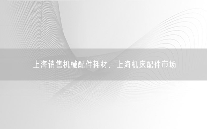 上海销售机械配件耗材，上海机床配件市场