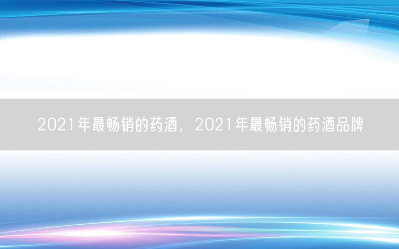 2021年最畅销的药酒，2021年最畅销的药酒品牌