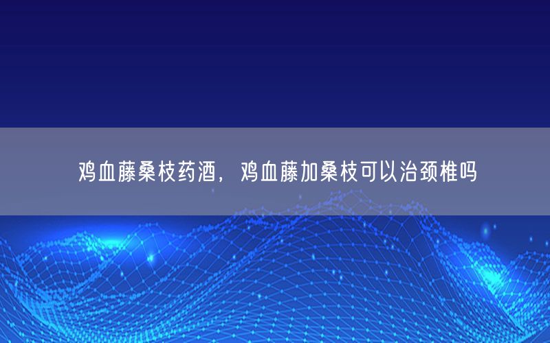 鸡血藤桑枝药酒，鸡血藤加桑枝可以治颈椎吗