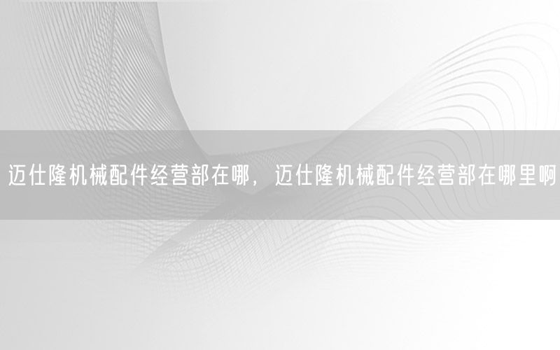 迈仕隆机械配件经营部在哪，迈仕隆机械配件经营部在哪里啊