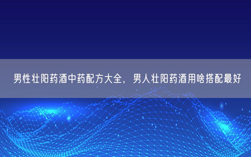 男性壮阳药酒中药配方大全，男人壮阳药酒用啥搭配最好