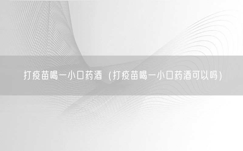 打疫苗喝一小口药酒（打疫苗喝一小口药酒可以吗）