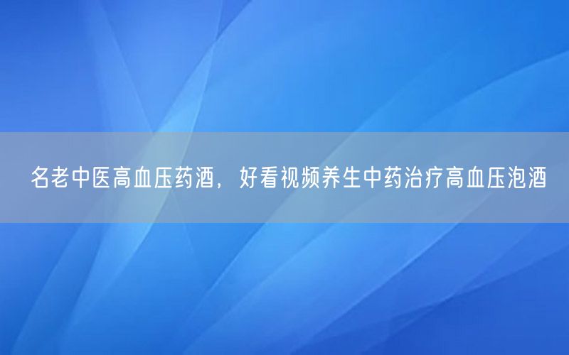 名老中医高血压药酒，好看视频养生中药治疗高血压泡酒