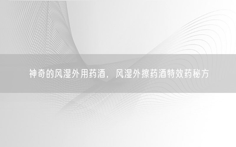 神奇的风湿外用药酒，风湿外擦药酒特效药秘方