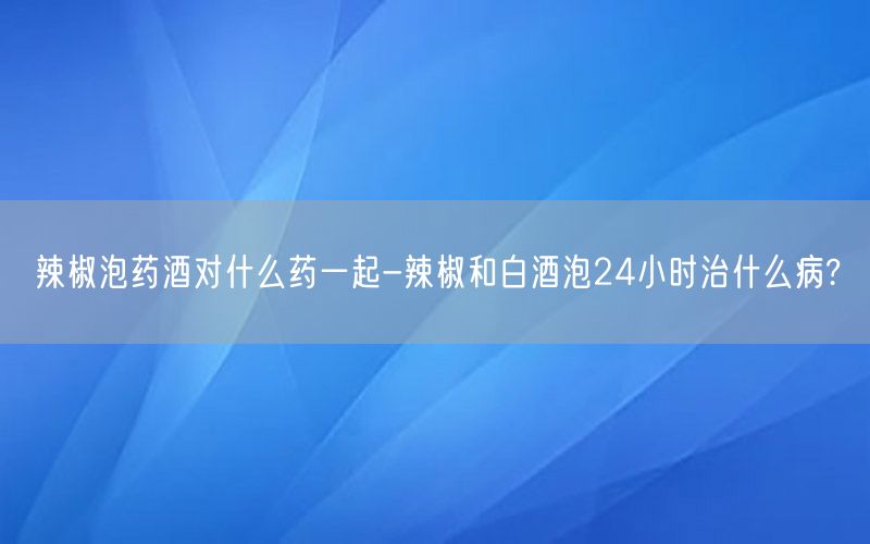 辣椒泡药酒对什么药一起-辣椒和白酒泡24小时治什么病?