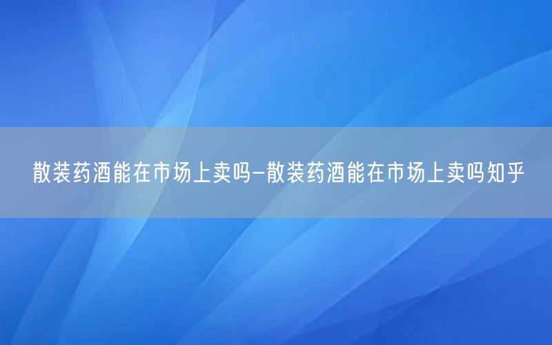 散装药酒能在市场上卖吗-散装药酒能在市场上卖吗知乎