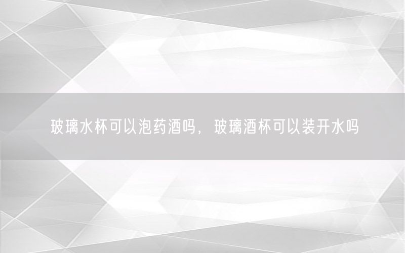 玻璃水杯可以泡药酒吗，玻璃酒杯可以装开水吗