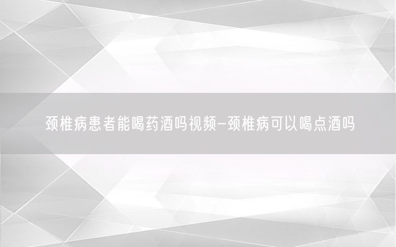 颈椎病患者能喝药酒吗视频-颈椎病可以喝点酒吗