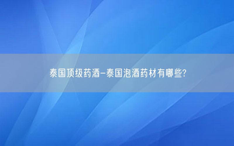 泰国顶级药酒-泰国泡酒药材有哪些?