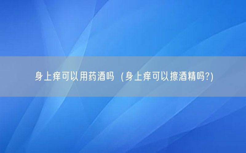 身上痒可以用药酒吗（身上痒可以擦酒精吗?）