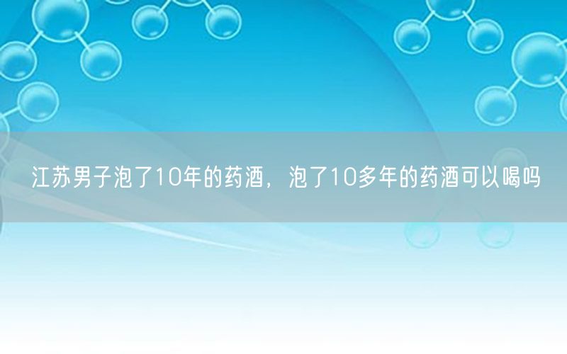 江苏男子泡了10年的药酒，泡了10多年的药酒可以喝吗