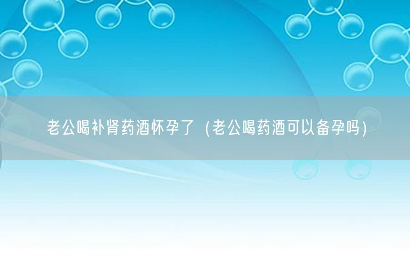 老公喝补肾药酒怀孕了（老公喝药酒可以备孕吗）