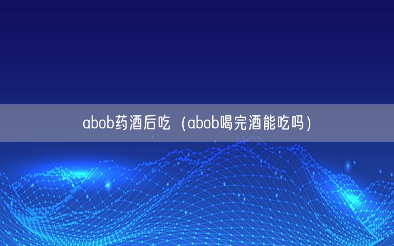 abob药酒后吃（abob喝完酒能吃吗）