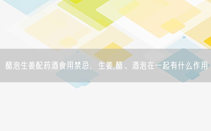 醋泡生姜配药酒食用禁忌，生姜,醋、酒泡在一起有什么作用