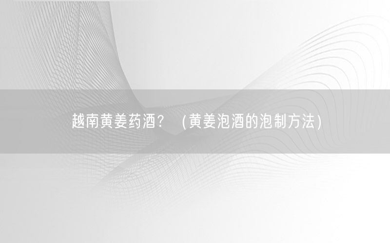 越南黄姜药酒？（黄姜泡酒的泡制方法）