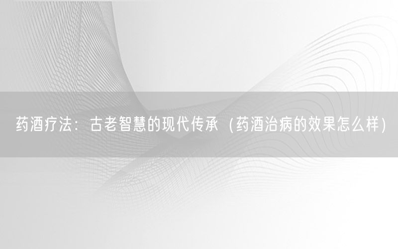 药酒疗法：古老智慧的现代传承（药酒治病的效果怎么样）