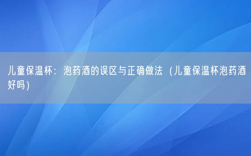 儿童保温杯：泡药酒的误区与正确做法（儿童保温杯泡药酒好吗）