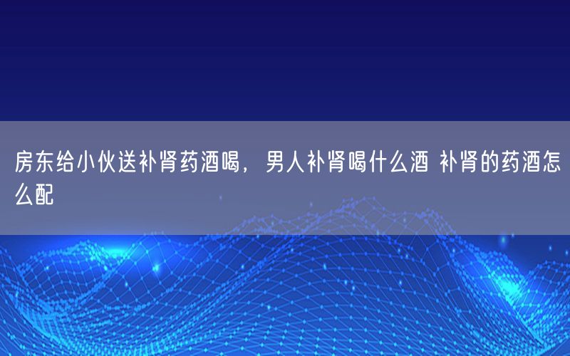 房东给小伙送补肾药酒喝，男人补肾喝什么酒 补肾的药酒怎么配