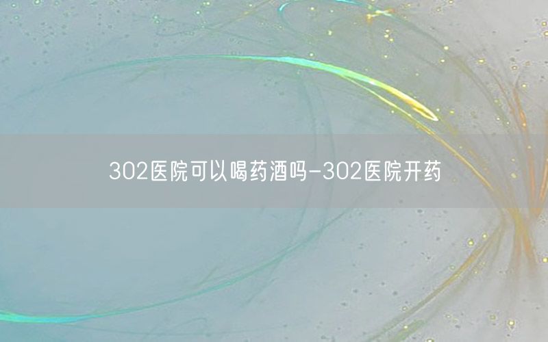 302医院可以喝药酒吗-302医院开药