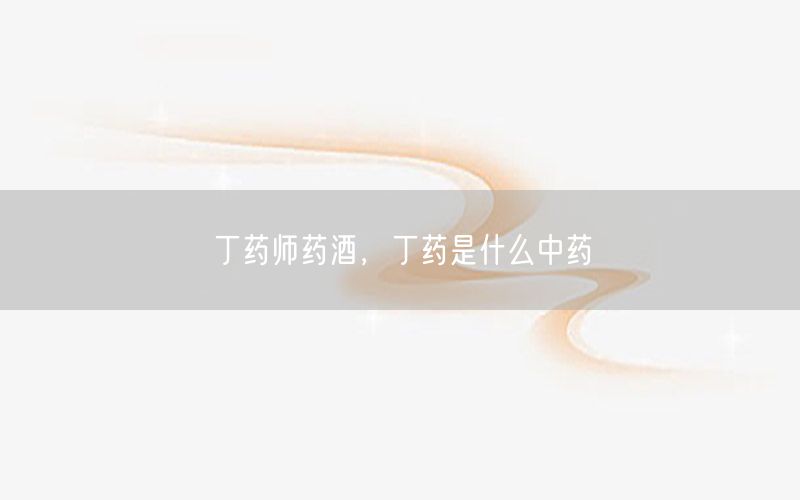 丁药师药酒，丁药是什么中药