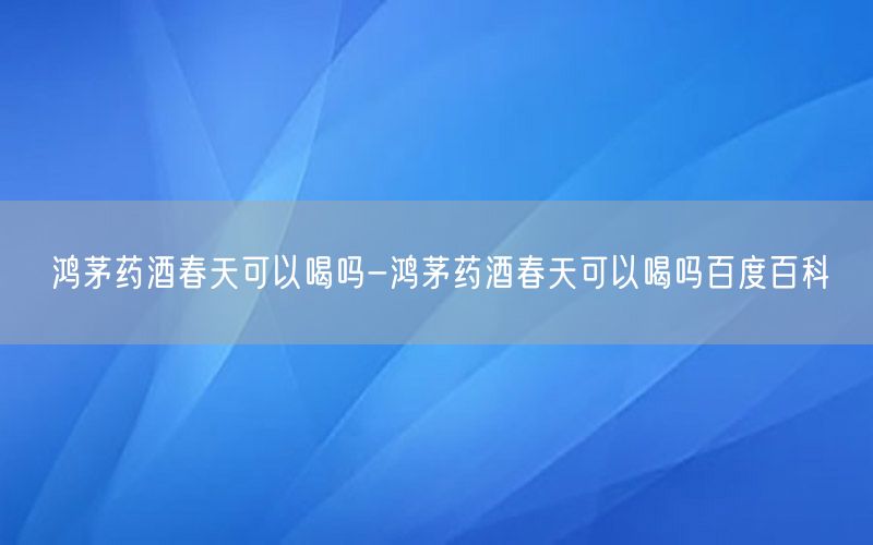 鸿茅药酒春天可以喝吗-鸿茅药酒春天可以喝吗百度百科