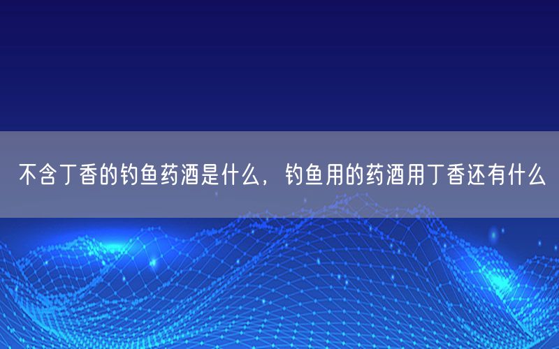 不含丁香的钓鱼药酒是什么，钓鱼用的药酒用丁香还有什么